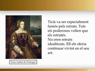 Ticià va ser especialment
famós pels retrats. Tots
els poderosos volien que
els retratés.
No eren retrats
idealitzats. Ell els oferia
continuar vivint en el seu
art.
Ticià, Isabel de Portugal
 