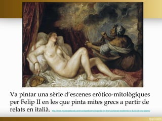 Va pintar una sèrie d’escenes eròtico-mitològiques
per Felip II en les que pinta mites grecs a partir de
relats en italià. http://www.museodelprado.es/enciclopedia/enciclopedia-on-line/voz/danae-recibiendo-la-lluvia-de-oro-tiziano/
 