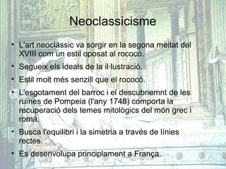 Neoclassicisme
• L'art neoclàssic va sorgir en la segona meitat del
  XVIII com un estil oposat al rococó.
• Segueix els ideals de la il·lustració.
• Estil molt més senzill que el rococó.
• L'esgotament del barroc i el descubriemnt de les
  ruïnes de Pompeia (l'any 1748) comporta la
  recuperació dels temes mitològics del món grec i
  romà.
• Busca l'equilibri i la simetria a través de línies
  rectes.
• Es desenvolupa principlament a França.
 