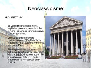Neoclassicisme
ARQUITECTURA


• Es van edificar arcs de triomf,
  esglésies que semblaven temples
  romans i columnes conmemoratives
  com les romanes.
• Un exemple d'arquitectura
  neoclàssica són l'"Església de la
  Madeleine" o la "columna Vendôme"
  tots dos a París.
• Els dèspotes il·lustrats van
  patrocinar la cultura i l'art com a
  forma d'exaltació del seu poder. Per   Església de la Madeleine
  aquesta raó ciutats com París o
  Madrid van ser embellides amb
  edificis.
 