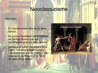 Neoclassicisme
PINTURA

                                        Jurament dels Horacis
• Es reprodueixen fets de la seva
  època.
• Es busca l'exaltació de la història
  de l'antiga Roma que era
  identificada amb els seus ideals.
• Destaca el pintor Jacques-Louis
  David "Jurament dels Horacis",
  "Jurament del Joc de Pilota", "La
  coronació de Napoleó" o "Mort
  de Jean-Paul Marat".
 