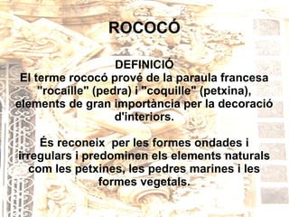ROCOCÓ

                    DEFINICIÓ
 El terme rococó prové de la paraula francesa
     "rocaille" (pedra) i "coquille" (petxina),
elements de gran importància per la decoració
                    d'interiors.

    És reconeix per les formes ondades i
irregulars i predominen els elements naturals
  com les petxines, les pedres marines i les
                formes vegetals.
 