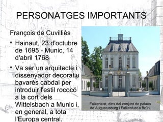 PERSONATGES IMPORTANTS
François de Cuvilliés

    Hainaut, 23 d'octubre
    de 1695 - Munic, 14
    d'abril 1768

    Va ser un arquitecte i
    dissenyador decoratiu
    bavarès cabdal per
    introduir l'estil rococó
    a la cort dels
    Wittelsbach a Munic i,     Falkenlust, dins del conjunt de palaus
                               de Augustusburg i Falkenlust a Brühl.
    en general, a tota
    l'Europa central.
 