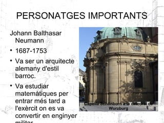 PERSONATGES IMPORTANTS
Johann Balthasar
  Neumann

    1687-1753

    Va ser un arquitecte
    alemany d'estil
    barroc.

    Va estudiar
    matemàtiques per
    entrar més tard a       Capella Schönborn a la catedral de
    l'exèrcit on es va                 Wurzburg
    convertir en enginyer
 