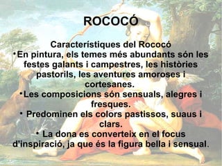 ROCOCÓ
           Característiques del Rococó

  En pintura, els temes més abundants són les
    festes galants i campestres, les històries
       pastorils, les aventures amoroses i
                    cortesanes.
  
    Les composicions són sensuals, alegres i
                     fresques.
  
     Predominen els colors pastissos, suaus i
                       clars.
       
         La dona es converteix en el focus
d'inspiració, ja que és la figura bella i sensual.
 