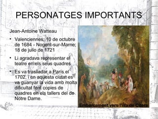 PERSONATGES IMPORTANTS
Jean-Antoine Watteau

    Valenciennes; 10 de octubre
    de 1684 - Nogent-sur-Marne;
    18 de julio de 1721

    Li agradava representar el
    teatre en els seus quadres

    Es va traslladar a París el
    1702, i en aquesta ciutat es
    va guanyar la vida amb molta
    dificultat fent copies de
    quadres en els tallers del de
    Notre Dame.
                                    Embarcament vers l'illa de Citera
 