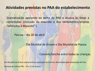 Atividades previstas no PAA do estabelecimento
Dramatização apelando ao tema do PAA e alusiva às datas a
comemorar (inclusão da mascote e dos sentimentos/anseios
“relatados à Mascote” )
Dia Mundial da Árvore está prevista a plantação de árvores, dinamizada pela Associação de Pais.
Semana da Leitura PNL - 19 a 21 de março
Páscoa – dia 20 de abril
Convívio/lanche entre todas as crianças.
Dia Mundial da Árvore e Dia Mundial da Poesia
 