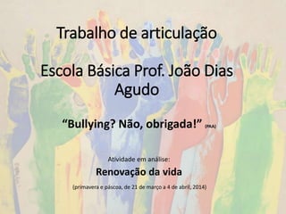 Trabalho de articulação
Escola Básica Prof. João Dias
Agudo
Atividade em análise:
Renovação da vida
(primavera e páscoa, de 21 de março a 4 de abril, 2014)
“Bullying? Não, obrigada!” (PAA)
 