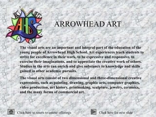 ARROWHEAD ART

 The visual arts are an important and integral part of the education of the
 young people of Arrowhead High School. Art experiences teach students to
 strive for excellence in their work, to be expressive and responsive, to
 exercise their imaginations, and to appreciate the creative work of others.
 Studies in the arts can enrich and give substance to knowledge and skills
 gained in other academic pursuits.
 The visual arts consist of two dimensional and three-dimensional creative
 expressions, such as painting, drawing, graphic arts, computer graphics,
 video production, art history, printmaking, sculpture, jewelry, ceramics,
 and the many forms of commercial art.




Click here to return to course offerings        Click here for next slide
 