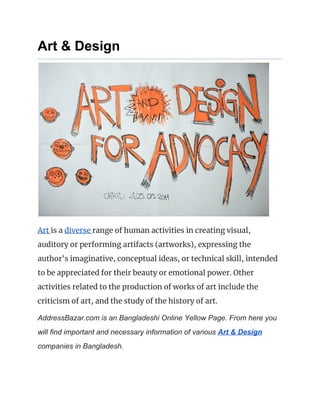 Art & Design
 
Art ​is a ​diverse ​range of human activities in creating visual, 
auditory or performing artifacts (artworks), expressing the 
author's imaginative, conceptual ideas, or technical skill, intended 
to be appreciated for their beauty or emotional power. Other 
activities related to the production of works of art include the 
criticism of art, and the study of the history of art. 
AddressBazar.com is an Bangladeshi Online Yellow Page. From here you
will find important and necessary information of various ​Art & Design
companies in Bangladesh.
 