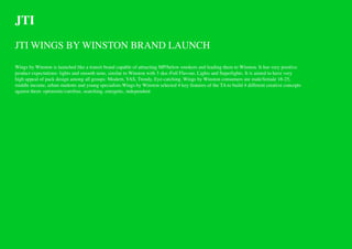 JTI
JTI WINGS BY WINSTON BRAND LAUNCH

Wings by Winston is launched like a transit brand capable of attracting MP/below smokers and leading them to Winston. It has very positive
product expectations: lights and smooth taste, similar to Winston with 3 sku–Full Flavour, Lights and Superlights. It is aimed to have very
high appeal of pack design among all groups: Modern, YAS, Trendy, Eye-catching. Wings by Winston consumers are male/female 18-25,
middle income, urban students and young specialists.Wings by Winston selected 4 key features of the TA to build 4 different creative concepts
against them: optimistic/carefree, searching, energetic, independent
 