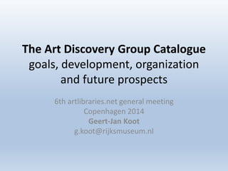 The Art Discovery Group Catalogue 
goals, development, organization 
and future prospects 
6th artlibraries.net general meeting 
Copenhagen 2014 
Geert-Jan Koot 
g.koot@rijksmuseum.nl 
 