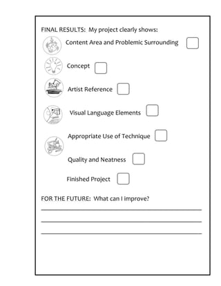 FINAL RESULTS: My project clearly shows:
        Content Area and Problemic Surrounding


        Concept


         Artist Reference


         Visual Language Elements


         Appropriate Use of Technique


         Quality and Neatness


        Finished Project

FOR THE FUTURE: What can I improve?
_________________________________________________
_________________________________________________
_________________________________________________
 
