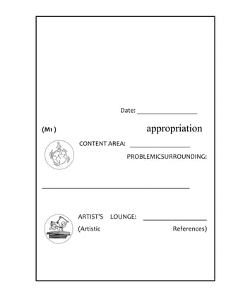 Date: __________________

(M1 )                            appropriation
           CONTENT AREA: __________________
                          PROBLEMICSURROUNDING:



____________________________________________



          ARTIST’S    LOUNGE:   ___________________
          (Artistic                     References)
 