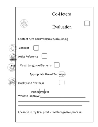 Co-Hetero

                            Evaluation

Content Area and Problemic Surrounding


Concept


Artist Reference


 Visual Language Elements


          Appropriate Use of Technique


Quality and Neatness


        Finished Project
What to improve:_______________________________
_________________________________________________
____________________________________________

I deserve in my final product Metacognitive process:
 