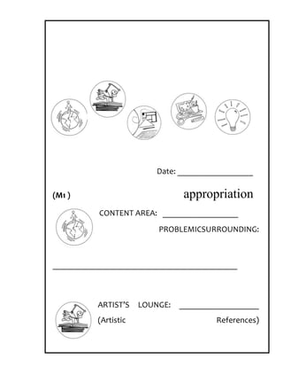 Date: __________________

(M1 )                            appropriation
           CONTENT AREA: __________________
                          PROBLEMICSURROUNDING:



____________________________________________



          ARTIST’S    LOUNGE:   ___________________
          (Artistic                     References)
 