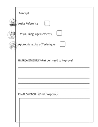Concept


Artist Reference


 Visual Language Elements


Appropriate Use of Technique




IMPROVEMENTS:What do I need to improve?
_________________________________________________
_________________________________________________
_________________________________________________
_________________________________________________
_________________________________________________

FINAL SKETCH: (Final proposal)
 