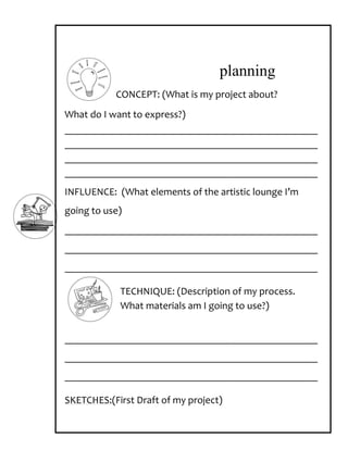 planning
           CONCEPT: (What is my project about?
What do I want to express?)
_________________________________________________
_________________________________________________
_________________________________________________
_________________________________________________
INFLUENCE: (What elements of the artistic lounge I’m
going to use)
_________________________________________________
_________________________________________________
_________________________________________________

            TECHNIQUE: (Description of my process.
            What materials am I going to use?)


_________________________________________________
_________________________________________________
_________________________________________________

SKETCHES:(First Draft of my project)
 