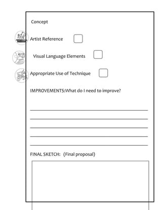 Concept


Artist Reference


 Visual Language Elements


Appropriate Use of Technique


IMPROVEMENTS:What do I need to improve?


_________________________________________________
_________________________________________________
_________________________________________________
_________________________________________________
_________________________________________________

FINAL SKETCH: (Final proposal)
 