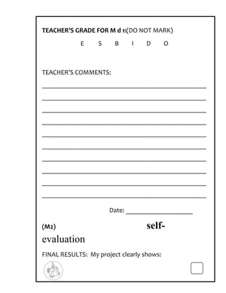TEACHER’S GRADE FOR M d 1:(DO NOT MARK)
            E     S     B     I    D       O



TEACHER’S COMMENTS:
_________________________________________________
_________________________________________________
_________________________________________________
_________________________________________________
_________________________________________________
_________________________________________________
_________________________________________________
_________________________________________________
_________________________________________________
_________________________________________________

                      Date: ____________________

(M2)                               self-
evaluation
FINAL RESULTS: My project clearly shows:
 