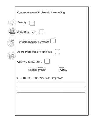 Content Area and Problemic Surrounding


Concept


Artist Reference


 Visual Language Elements


Appropriate Use of Technique


Quality and Neatness


          Finished Project        GOAL

FOR THE FUTURE: What can I improve?
_________________________________________________
_________________________________________________
_________________________________________________
 