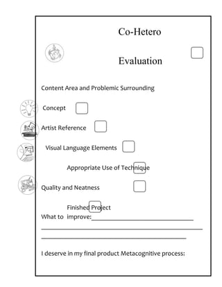 Co-Hetero

                            Evaluation

Content Area and Problemic Surrounding


Concept


Artist Reference


 Visual Language Elements


          Appropriate Use of Technique


Quality and Neatness


        Finished Project
What to improve:_______________________________
_________________________________________________
____________________________________________

I deserve in my final product Metacognitive process:
 