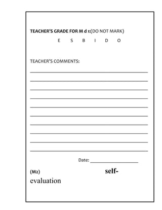 TEACHER’S GRADE FOR M d 1:(DO NOT MARK)
           E    S     B   I    D    O



TEACHER’S COMMENTS:
_________________________________________________
_________________________________________________
_________________________________________________
_________________________________________________
_________________________________________________
_________________________________________________
_________________________________________________
_________________________________________________
_________________________________________________
_________________________________________________

                    Date: ____________________

(M2)                           self-
evaluation
 