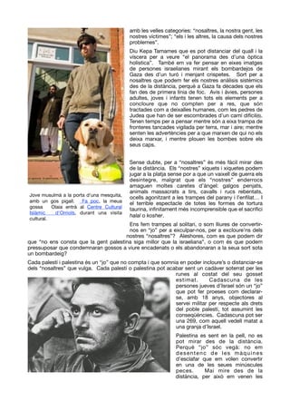 amb les velles categories: “nosaltres, la nostra gent, les
nostres víctimes”; “els i les altres, la causa dels nostres
problemes”.

Diu Kepa Tamames que es pot distanciar del quall i la
víscera per a veure “el panorama des d’una òptica
holística”. També em va fer pensar en eixes imatges
de persones israelianes mirant els bombardejos de
Gaza des d’un turó i menjant crispetes. Sort per a
nosaltres que podem fer els nostres anàlisis sistèmics
des de la distància, perquè a Gaza fa dècades que els
fan des de primera línia de foc. Avis i àvies, persones
adultes, joves i infants tenen tots els elements per a
concloure que no compten per a res, que són
tractades com a deixalles humanes, com les pedres de
Judea que han de ser escombrades d’un camí difícil(6).
Tenen temps per a pensar mentre són a eixa trampa de
fronteres tancades vigilada per terra, mar i aire; mentre
senten les advertències per a que marxen de qui no els
deixa marxar, i mentre plouen les bombes sobre els
seus caps.

!
Sense dubte, per a “nosaltres” és més fàcil mirar des
de la distància. Els “nostres” xiquets i xiquetes podem
jugar a la platja sense por a que un vaixell de guerra els
desintegre, malgrat que els “nostres” enderrocs
amaguen moltes caretes d’àngel: galgos penjats,
animals massacrats a tirs, cavalls i rucs rebentats,
ocells agonitzant a les trampes del parany i l’enﬁlat… I
el terrible espectacle de totes les formes de tortura
taurina, inﬁnitament més incomprensible que el sacriﬁci
halal o kosher. 

Ens fem trampes al solitari, o som lliures de convertir-
nos en “jo” per a exculpar-nos, per a excloure’ns dels
nostres “nosaltres”? Aleshores, com es que podem dir
que “no ens consta que la gent palestina siga millor que la israeliana”, o com és que podem
pressuposar que condemnaran gossos a viure encadenats o els abandonaran a la seua sort sota
un bombardeig? 

Cada palestí i palestina és un “jo” que no compta i que somnia en poder incloure’s o distanciar-se
dels “nosaltres” que vulga. Cada palestí o palestina pot acabar sent un cadàver soterrat per les
runes al costat del seu gosset
estimat. Cadascuna de les
persones jueves d’Israel són un “jo”
que pot fer proeses com declarar-
se, amb 18 anys, objectores al
servei militar per respecte als drets
del poble palestí, tot assumint les
conseqüències. Cadascuna pot ser
una 269, com aquell vedell matat a
una granja d’Israel. 

Palestina es sent en la pell, no es
pot mirar des de la distància.
Perquè “jo” sóc vegà: no em
desentenc de les màquines
d’esclafar que em volen convertir
en una de les seues minúscules
peces. Mai mire des de la
distància, per això em venen les
Jove musulmà a la porta d'una mesquita, 
amb  un gos pigall.   Fa poc, la meua
gossa  Olaia  entrà al Centre Cultural
Islàmic  d'Orriols, durant una visita
cultural.
 