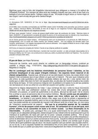 llàgrimes quan veig la foto del brigadista internacional que obligaven a marxar o la solitud de
l’Elisabeth Eckford. Em trenque de ràbia amb les imatges d’aquell nazi que, amb el seu fuet a la
barbeta d’una àvia sense dents, l’obliga a alçar el cap. M’omple d’orgull veure un home major al
seu Orgull, i sent el colp del gos amb careta d’àngel.

———

(1) Animalisme CAT, 18/09/2012, El Toro de la Vega, http://animalismecat.blogspot.com.es/2012/09/el-toro-de-la-
vega.html 

(2) El 2006, dues avionetes contractades per ACTYMA volaren sobre Tordesillas amb pancartes que portaven aquest
text. Público, Henrique Mariño, 28/10/2009, El Toro de la Vega es una vergüenza humana, http://www.publico.es/
264891/el-toro-de-la-vega-es-una-verguenza-humana 

(3) Quan isqué aquesta “notícia”, només els gossos pigall podien pujar als autobusos de Lleida. Mentiras sobre el
Islam, 26/03/2011, El ayuntamiento socialista de Lérida los perros en los autobuses para no ofender a los musulmanes,
http://mentirassobreelislam.blogspot.com.es/2011/03/el-ayuntamiento-socialista-de-lerida.html 

(4) Un famós general de l’imperi britànic. M’impressionà molt com el presentaven a la pel·lícula de 1966 Khartoum,
protagonitzada, com no podia ser d’altra manera, per Charlton Heston. Era una espècie de semidéu blanc que
coneixia perfectament i a la vegada menyspreava les costums bàrbares. Una vegada Al Mahdí el vencé a l’èpic setge
de Khartum, la seua vida ja no tenia sentit.

(5) S’inclou la traducció completa de l’article i l’accés al seu original, publicat en castellà. 

(6) A l’autobiograﬁa de Jaim Azriel Weizmann, membre del moviment sionista i un dels principals responsables de la
Declaració Balfour de 1917 per a la constitució d’un estat jueu sobre el protectorat britànic de Palestina. Fou el primer
president d’Israel (1949-1951).

———

El gos de Gaza, per Kepa Tamames.

Traducció de l’article, amb acció directa no violenta per un llenguatge inclusiu, publicat en
castellà a Allegra mag, 17/07/2014, http://allegramag.info/2014/07/17/el-perro-de-gaza-2/).
Negretes a l’original.

Mai he combregat amb les històries minimalistes de persones bones i dolentes, on les
primeres despleguen el seu paper d'àngels melosos i les segones tenen reservat el de
vilanes sanguinàries. Supose que, almenys en el cas dels éssers humans, les coses vénen a ser
bastant més complexes que el que ofereix un guió com el descrit. Per poc que s'observe amb
ulls crítics, la vida quotidiana ens ofereix exemples diàfans del que dic, i crec sense indici de
dubte que un dels més clars ho hem vist aquests dies, en ple atac de l'exèrcit israelià a les ciutats
de la franja de Gaza. El món comprova indignat com la població civil pateix la ira del seu poderós
veí, les baixes en el xoc es xifren en una ràtio tan exacte com groller: una a cent. 

Assumint la tràgica desproporció de l’atac -i aquí comença de cop i volta la meua incorrecció
política-, sóc dels que prefereixen avaluar les coses des d'una perspectiva més general,
retrocedir uns passos, un parell de quilòmetres si és precís, allunyar-se del quall i de la víscera
ﬁns a arribar a veure el panorama des d'una òptica holística. No em consta que els palestins i
palestines, en la seua condició de tals, siguen una mica millors que els israelians i
israelianes. La fatalitat (i uns quants factors més, segur que sí) els ha portat a representar el
paper de pàries en aquesta història, però no tinc jo cap element substancial algun em faça pensar
que l'ara poble sotmès es comportés de manera molt diferent amb tot a favor seu, en una mena
de "intercanvi experimental de papers”. Pel que fa al procel·lós apartat de "la condició
humana", n’hi ha de poques coses noves sota el sol. És certament rar el cas del qual, sent
primer víctima, no es converteix en botxí a la menor ocasió. La llista d'exemples es fa
interminable. El poble jueu, perseguit ﬁns a la quasi exterminació fa tot just vuit dècades,
s'erigeix ara en despietat perseguidor, desenvolupant el seu treball amb tal acarnissament que ha
merescut el qualiﬁcatiu de nazis per part de no pocs i poques analistes polítics. Per la seua
banda, la direcció messiànica de Hamàs promet el cel per a qui es calce una armilla d'explosius i
active el detonador dins d'un centre comercial en hora punta. Escoltí la reﬂexió demolidora d’una
persona, segons la qual el conﬂicte àrab-israelià començaria a albirar una sortida quan el grau
d'amor de la gent palestina cap als seus i les seues superés l'odi que senten cap al poble enemic.
Jo no ho sé, ni sé si aquesta hipòtesi és mereixedora ﬁns d'una certa comprensió. Del que no
tinc dubte és que un poble que assumeix i executa el degollament de milers d'innocents com una
 
