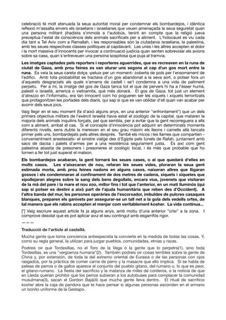 celebració té molt atenuada la seua autoritat moral per condemnar els bombardejos, i idèntica
reﬂexió m'assalta envers els israelians i israelianes que veuen amenaçada la seua seguretat quan
una persona militant jihadista s'immola a l'autobús, tenint en compte que la religió jueva
preceptua l'estat de consciència dels animals sacriﬁcats per a aliment. L'holocaust es viu cada
dia tant a Tel Aviv com a Ramallah, i les responsables són la ciutadania israeliana, la palestina,
amb les seues respectives classes polítiques al capdavant. Les unes i les altres accepten el dolor
i la mort massiva d'innocents per invocar a continuació justícia quan senten sobrevolar els avions
sobre sa casa, quan s'entreveuen una persona sospitosa que puja al tramvia. 

Les imatges captades pels reporters i reporteres aguerrides, que es recreaven en la runa de
ciutat de Gaza, amb prou feines es van aturar uns segons al cap d'un gos mort entre la
runa. Es veia la seua careta dolça -peluix per un moment- coberta de pols per l'ensorrament de
l’ediﬁci. Amb tota probabilitat es tractava d'un gos abandonat a la seva sort, o potser fora un
d'aquests desgraciats als quals s'amarra de cadell i se'l condemna a una vida de patiment
perpetu. Per a mi, la imatge del gos de Gaza tanca tot el que de pervers hi ha a l'ésser humà,
palestí o israelià, americà o vietnamita, què més donarà. El gos de Gaza, tot just un element
d'atrezzo en l'informatiu, era tan innocent com ho pogueren ser les xiquets i xiquets terroritzats
que protagonitzen les portades dels diaris, qui sap si que es van oblidar d'ell quan van acabar per
avorrir dels seus jocs. 

Vaig llegir en el seu moment (fa d'això alguns anys, en una anterior "enfrontament") que un dels
primers objectius militars de l'exèrcit israelià havia estat el zoològic de la capital, que mataren la
majoria dels animals inquilins forçats, pel que sembla, per a evitar que la gent recorreguera a ells
com a aliment, arribat el cas. Si el concepte d'innocència pot adquirir en determinats moments
diferents nivells, sens dubte la mereixen en el seu grau màxim els lleons i camells allà tancats
primer pels uns, bombardejats pels altres després. També els micos i les llames que compartien -
convenientment anestesiats- el sinistre viatge des d'Egipte pels túnels de Rafah, juntament amb
sacs de dacsa i palets d'armes per a una resistència segurament justa. És així com gent
palestina abastia de presoners i presoneres el zoològic local, i és més que probable que ho
tornen a fer tot just superat el malson. 

Els bombardejos acabaran, la gent tornarà les seues cases, o al que quedarà d'elles en
molts casos. Les s'aixecaran de nou, refaran les seues vides, ploraran la seua gent
estimada morta, amb prou feines nadons en alguns casos, naixeran altres que lligaran
gossos i els condemnaran al conﬁnament de dos metres de cadena, xiquets i xiquetes que
xipollejaran alegres sobre la sang dels bens degollats, encara vius, jovenets que visitaran
de la mà del pare i la mare el nou zoo, millor ﬁns i tot que l’anterior, en un matí lluminós (qui
sap si potser es destini a això part de l'ajuda humanitària que reben des d’Occident). A
l'altra banda del mur, les persones operàries de l'escorxador, imbuïdes de pulcres casaques
blanques, preparen els ganivets per assegurar-se un tall net a la gola dels vedells orfes, de
tal manera que els rabins accepten el menjar com veritablement kosher. La vida continua...
[*] Vaig escriure aquest article fa ja alguns anys, amb motiu d'una anterior "crisi" a la zona. I
comprove desolat que es pot aplicar avui el seu contingut amb esgarrifós rigor.

———

Traducció de l’article al castellà.
Mucha gente que toma conciencia antiespecista la convierte en la medida de todas las cosas. Y,
como su regla general, Ia utilizan para juzgar pueblos, comunidades, etnias y razas.

Podreis oir que Tordesillas, no el Toro de la Vega o la gente que lo perpetra(1), sino toda
Tordesillas, es una "vergüenza humana”(2). También podreis oir cosas terribles sobre la gente de
China y, por extensión, de toda la del extremo oriental de Eurasia o de las personas con ojos
rasgados, por la práctica de comer carne de perro y la masacre que ello implica. Si se habla de
peleas de perros o de gallos aparece el conjunto del pueblo gitano, del rumano o, lo que es peor,
el gitano-rumano. La ﬁesta del sacriﬁcio y la matanza de miles de corderos, o la noticia de que
en Lleida querían prohibir que los perros subieran a los autobuses para complacer la comunidad
musulmana(3), sacan el Gordon Bajá(4) que mucha gente lleva dentro. El ritual de sacriﬁcio
kosher abre la caja de pandora que te hace pensar si algunas personas esconden en el armario
un bonito uniforme de la Gestapo.

 