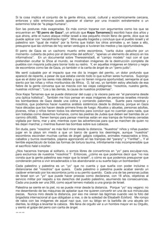 Si la cosa implica el conjunto de la gente étnica, social, cultural y económicamente cercana,
entonces y sólo entonces puede aparecer el clamor por una invasión extraterrestre o un
exterminio total de "la plaga humana".

Son las posturas más exageradas. Es más común toparse con argumentos como los que se
encuentran en "El perro de Gaza", un artículo que Kepa Tamames(5) escribió hace dos años y
que ahora, ante el nuevo ataque militar israelí a ese pequeño rincón lleno de gente, dice que se
puede aplicar con "escalofriante rigor”. Mira aquella tragedia y concluye que el pueblo israelí y el
palestino son "igual de malos" por la forma que tratan los otros animales y, en base a ello,
presupone que las víctimas de hoy serían verdugos si tuvieran los medios y las oportunidades.

El perro de Gaza es un cachorro muerto entre escombros, "carita dulce -peluche por un
momento- cubierta de polvo por el derrumbe del ediﬁcio", "apenas un elemento de atrezzo en los
informativos”. En un documental sobre Theresienstadt, el "campo modelo" nazi con el que
pretendían ocultar la Shoa al mundo, se mostraban imágenes de la destrucción completa de
pueblos con mayoría judía para borrar todo su rastro. Y, en aquellas imágenes en blanco y negro
de escombros como las de Gaza, yo también vi la carita de ángel de un "perro judío".

Me sentí culpable por el impacto que me dio la imagen del perrito, un dolor profundo que
apareció de repente, a pesar de que estaba viendo todo lo que sufrían seres humanos. Supongo
que es el dolor por los seres más débiles y que no tienen ninguna oportunidad, semejante al que
siento por las niñas y niños moribundos de África. O, tal vez, yo también estoy afectado de esa
ﬁebre de la gente conversa que se mezcla con las viejas categorías: "nosotros, nuestra gente,
nuestras víctimas"; "Los y las demás, la causa de nuestros problemas".

Dice Kepa Tamames que se puede distanciar del cuajo y la víscera para ver "el panorama desde
una óptica holística”. También me hizo pensar en esas imágenes de personas israelíes mirando
los bombardeos de Gaza desde una colina y comiendo palomitas. Suerte para nosotras y
nosotros, que podemos hacer nuestros análisis sistémicos desde la distancia, porque en Gaza
hace décadas que los hacen desde primera línea de fuego. Abuelos y abuelas, personas adultas,
jóvenes, niñas y niños tienen todos los elementos para concluir que no cuentan para nada, que
son tratadas como desechos humanos, como las piedras de Judea que deben ser barridas de un
camino difícil(6). Tienen tiempo para pensar mientras están en esa trampa de fronteras cerradas
vigilada por tierra, mar y aire; mientras oyen las advertencias para que se marchen de quien no
les dejan marchar, y mientras llueven las bombas sobre sus cabezas.

Sin duda, para "nosotros" es más fácil mirar desde la distancia. "Nuestros" niños y niñas pueden
jugar en la playa sin miedo a que un barco de guerra los desintegre, aunque "nuestros"
escombros esconden muchas caritas de ángel: galgos colgados, animales masacrados a tiros,
caballos y burros reventados, pájaros agonizando en las trampas del “parany” y “l’enﬁlat”... Y el
terrible espectáculo de todas las formas de tortura taurina, inﬁnitamente más incomprensible que
el sacriﬁcio halal o kosher.

¿Nos hacemos trampas al solitario, o somos libres de convertirnos en "yo" para exculpar-nos,
para excluirnos de nuestros “nosotros"? Entonces, ¿cómo es que podemos decir que "no nos
consta que la gente palestina sea mejor que la israelí", o cómo es que podemos presuponer que
condenarán perros a vivir encadenados o los abandonarán a su suerte bajo un bombardeo?

Cada palestino y palestina es un "yo" que no cuenta y que sueña con poder incluirse o
distanciarse del "nosotros" que quiera. Cada palestino o palestina puede acabar siendo un
cadáver enterrado por los escombros junto a su perrito querido. Cada una de las personas judías
de Israel son un "yo" que puede hacer proezas como declararse, con 18 años, objetoras al
servicio militar por respeto a los derechos del pueblo palestino, asumiendo las consecuencias.
Cada una puede ser una 269, como aquel ternero matado a una granja de Israel.

Palestina se siente en la piel, no se puede mirar desde la distancia. Porque "yo" soy vegano: no
me desentiendo de las máquinas de aplastar que me quieren convertir en una de sus minúsculas
piezas. Nunca miro desde la distancia, por eso me vienen las lágrimas cuando veo la foto del
brigadista internacional al que obligaban a irse, o de la soledad de Elisabeth Eckford. Me rompo
de rabia con las imágenes de aquel nazi que, con su látigo en la barbilla de una abuela sin
dientes, la obliga a levantar la cabeza. Me llena de orgullo ver a un hombre mayor en su Orgullo,
y siento el golpe del perro con carita de ángel.

———

 