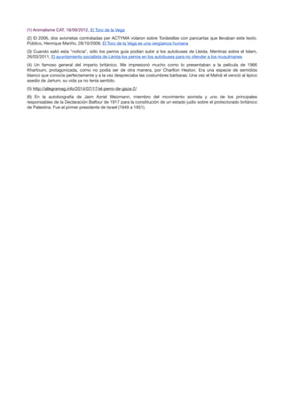 (1) Animalisme CAT, 18/09/2012, El Toro de la Vega

(2) El 2006, dos avionetas contratadas per ACTYMA volaron sobre Tordesillas con pancartas que llevaban este texto.
Público, Henrique Mariño, 28/10/2009, El Toro de la Vega es una vergüenza humana

(3) Cuando salió esta "noticia", sólo los perros guía podían subir a los autobuses de Lleida. Mentiras sobre el Islam,
26/03/2011, El ayuntamiento socialista de Lérida los perros en los autobuses para no ofender a los musulmanes

(4) Un famoso general del imperio británico. Me impresionó mucho como lo presentaban a la película de 1966
Khartoum, protagonizada, como no podía ser de otra manera, por Charlton Heston. Era una especie de semidiós
blanco que conocía perfectamente y a la vez despreciaba las costumbres bárbaras. Una vez el Mahdi el venció al épico
asedio de Jartum, su vida ya no tenía sentido.

(5) http://allegramag.info/2014/07/17/el-perro-de-gaza-2/

(6) En la autobiografía de Jaim Azriel Weizmann, miembro del movimiento sionista y uno de los principales
responsables de la Declaración Balfour de 1917 para la constitución de un estado judío sobre el protectorado británico
de Palestina. Fue el primer presidente de Israel (1949 a 1951).

 