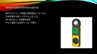 MeasuringBasedIndoorLighting
屋内ライティング環境の再現検証については、
以前照度計を使ってテストしました。
HP-881Dという機種を使用。
ネット通販で2000円くらいで購入。
 