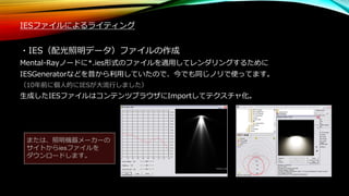 IESファイルによるライティング
・IES（配光照明データ）ファイルの作成
Mental-Rayノードに*.ies形式のファイルを適用してレンダリングするために
IESGeneratorなどを昔から利用していたので、今でも同じノリで使ってます。
（10年前に個人的にIESが大流行しました）
生成したIESファイルはコンテンツブラウザにImportしてテクスチャ化。
または、照明機器メーカーの
サイトからiesファイルを
ダウンロードします。
 