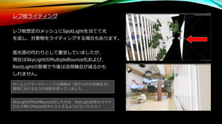 ホームシアターのシーンでは環境光（窓からの大気散乱光）
表現における主力の役割を担っていました。
レフ板ライティング
レフ板想定のメッシュにSpotLightを当てて光
を返し、対象物をライティングする場合もあります。
面光源の代わりとして重宝していましたが、
現在はSkyLightのMultipleBounce化および、
RectLightの登場で今後は活用機会が減るかも
しれません。
SkyLightがMultiBounce化したのは、SkyLight自体もライト
ビルド時にPhotonをキャストするようになったから？
 