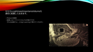 もちろんLightmassImportanceVolumeも
適切に配置しておきます。
・Photonの範囲
・配置しなくてライトビルドは可能ですが、
ザルな品質だよ...とlogにwarningで教えてくれます。
 
