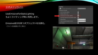 ジオメトリライト
UseEmissiveForStaticLighting
もよくライティング時に利用します。
Emissive成分を持つオブジェクトを光源化。
（ライトを配置せずに済む）
 