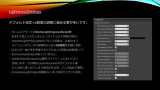 LightmassSettings
デフォルト設定+α程度の調整に留める事が多いです。
・ホームシアターではStaticLightingLevelScaleを
0.1まで落としたりしました（ライトビルド時間は増大）
・IndirectLightやSkyLightのバウンス回数は、以前のオフ
ラインレンダリングの経験則から3～5回程度で十分と判断
（エネルギー減少率を考慮するとそれ以上の回数は効果薄い？）
・EnvironmentColorは使っていません。
・UseAmbientOcclusionは静的ライトシーンにおいてよく
活用します。その際OcclusionExponentがデフォルト値
だとは妙に濃く出てしまう傾向がある為、ここは低めで運用。
・CompressLightmapsは建築CGっぽい作品だとオフに設定。
 