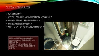 ライティングの仕上がり
・ムラはないか？
・オブジェクトのぶっさし面で変になってないか？
・直接光と間接光の割合等は適正か？
・影などの解像感は十分か？
・カラーブリーディングに悔いは無いか？
LightmapUVにOverlapping等の
Warningが出ている場合は速やかに
修正します。
モデルのぶっさしは極力やらない
ように、レイアウト時に気を付けて
います。
 