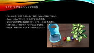 ライティング/レンダリングまとめ
・コーネルボックスを自作しUE4で再現。Sponza宮殿でも楽しむ。
・Sunny16Ruleでライティングのテンプレを用意。
・Lightmass調整時は低品質で行い、イテレーションを高速に。
・必要に応じレフ板ライティングなど小技を使う。
・調整後、最後のライトビルドは高品質設定で行う。
 