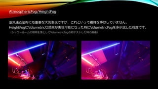 AtmosphericFog/HeightFog
空気遠近法的にも重要な大気表現ですが、これといって複雑な事はしていません。
HeightFogにVolumetricな効果が表現可能になった時にVolumetricFogを多少試した程度です。
（シャワールームの照明を落としてVolumetricFogの初テストした時の画像）
 