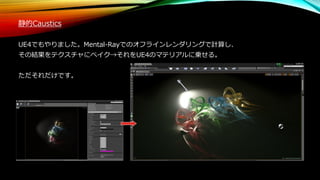 静的Caustics
UE4でもやりました。Mental-Rayでのオフラインレンダリングで計算し、
その結果をテクスチャにベイク→それをUE4のマテリアルに乗せる。
ただそれだけです。
 