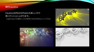 静的Caustics
CausticsはEffectもPhotonも美しいので
実にテンション上がります。
（Lightmassでも簡単にこれが表現できる日が来るといいですね）
 