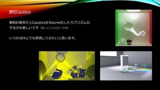 静的Caustics
事前計算系だとCausticsをVolume化したりプリズム化
するのも楽しいです（使いどころは全く不明）
いつかUE4上でも再現してみたいと思います。
 