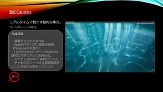 作成方法
・連番テクスチャを作成
・SubUVマテリアル関数を使用
（Flipbookは未使用）
・LightFunctionマテリアルまたは
通常のマテリアルに組み込む。
・とにかくpannerで複数のテクス
チャをスクロールさせる旧態依然
とした方法から脱却したかった
動的Caustics
リアルタイムで動かす動的な集光。
プールのシーンの場合。
 