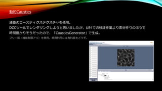 動的Caustics
連番のコースティクステクスチャを使用。
DCCツールでレンダリングしようと思いましたが、UE4での検証作業より素材作りのほうで
時間掛かりそうだったので、「CausticsGenerator」で生成。
フリー版（機能制限アリ）を使用。商用利用には有料版をどうぞ。
 