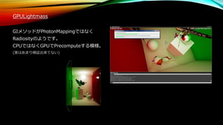 GPULightmass
GIメソッドがPhotonMappingではなく
Radiosityのようです。
CPUではなくGPUでPrecomputeする模様。
(実はあまり検証出来てない)
 