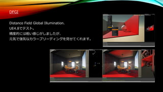 DFGI
Distance Field Global Illumination.
UE4.8でテスト。
精度的には粗い感じがしましたが、
元気で強気なカラーブリーディングを見せてくれます。
 