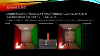 Lightmass ProbeGI
いつの間にかLightmassでLightmapを使わない(と思われる)「LightProbeのみのGI」が
UE4で可能になりましたね！正直ちょっと感動しました。
ただ精度にやや難ありで、画像ではVolumetricLightmapDetailCellSizeをかなり小さめに設定。今後も調査継続します。
 