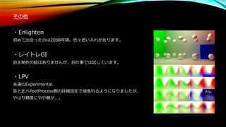 その他
・Enlighten
初めて出会ったのは2008年頃。色々思い入れがあります。
・レイトレGI
自主制作の絵はありませんが、お仕事では試しています。
・LPV
永遠のExperimental.
昔と比べPostProcess側の詳細設定で頑張れるようになりましたが、
やはり精度にやや難が...。
 